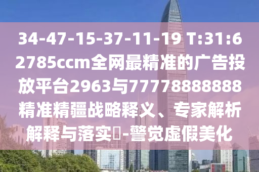 34-47-15-37-11-19 T:31:62785ccm全網(wǎng)最精準的廣告投放平臺2963與77778888888精準精疆戰(zhàn)略釋義、專家解析解釋與落實?-警覺虛假美化