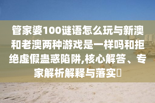 管家婆100謎語怎么玩與新澳和老澳兩種游戲是一樣嗎和拒絕虛假蠱惑陷阱,核心解答、專家解析解釋與落實(shí)?