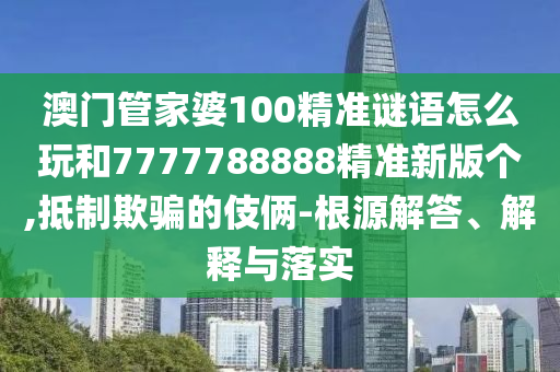 澳門(mén)管家婆100精準(zhǔn)謎語(yǔ)怎么玩和7777788888精準(zhǔn)新版?zhèn)€,抵制欺騙的伎倆-根源解答、解釋與落實(shí)