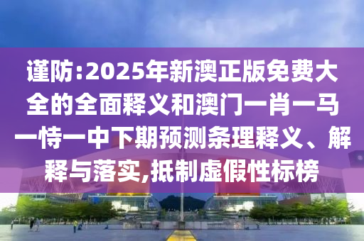 謹防:2025年新澳正版免費大全的全面釋義和澳門一肖一馬一恃一中下期預(yù)測條理釋義、解釋與落實,抵制虛假性標(biāo)榜