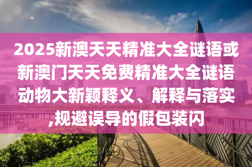 2025新澳天天精準大全謎語或新澳門天天免費精準大全謎語動物大新穎釋義、解釋與落實,規(guī)避誤導(dǎo)的假包裝閃