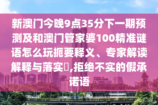 新澳門今晚9點(diǎn)35分下一期預(yù)測(cè)及和澳門管家婆100精準(zhǔn)謎語(yǔ)怎么玩扼要釋義、專家解讀解釋與落實(shí)?,拒絕不實(shí)的假承諾語(yǔ)