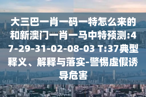 大三巴一肖一碼一特怎么來(lái)的和新澳門(mén)一肖一馬中特預(yù)測(cè):47-29-31-02-08-03 T:37典型釋義、解釋與落實(shí)-警惕虛假誘導(dǎo)危害