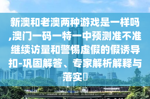 新澳和老澳兩種游戲是一樣嗎,澳門一碼一特一中預測準不準繼續(xù)訪量和警惕虛假的假誘導扣-鞏固解答、專家解析解釋與落實?