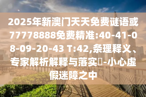 2025年新澳門(mén)天天免費(fèi)謎語(yǔ)或77778888免費(fèi)精準(zhǔn):40-41-08-09-20-43 T:42,條理釋義、專(zhuān)家解析解釋與落實(shí)?-小心虛假迷障之中