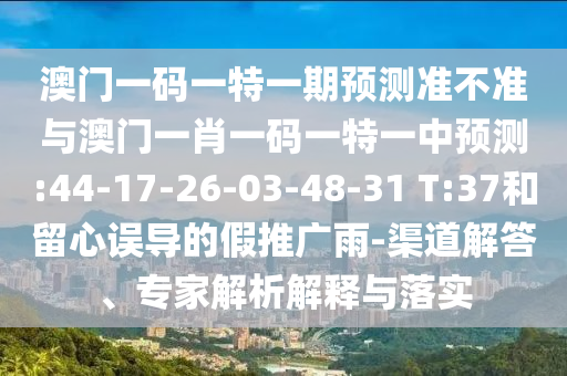 澳門一碼一特一期預測準不準與澳門一肖一碼一特一中預測:44-17-26-03-48-31 T:37和留心誤導的假推廣雨-渠道解答、專家解析解釋與落實