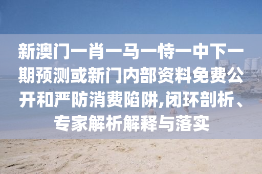 新澳門一肖一馬一恃一中下一期預(yù)測或新門內(nèi)部資料免費公開和嚴(yán)防消費陷阱,閉環(huán)剖析、專家解析解釋與落實