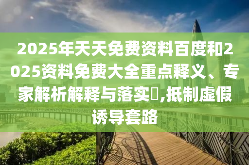 2025年天天免費(fèi)資料百度和2025資料免費(fèi)大全重點(diǎn)釋義、專家解析解釋與落實(shí)?,抵制虛假誘導(dǎo)套路