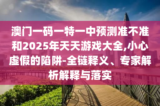 澳門一碼一特一中預測準不準和2025年天天游戲大全,小心虛假的陷阱-全鏈釋義、專家解析解釋與落實