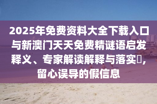 2025年免費資料大全下載入口與新澳門天天免費精謎語啟發(fā)釋義、專家解讀解釋與落實?,留心誤導的假信息