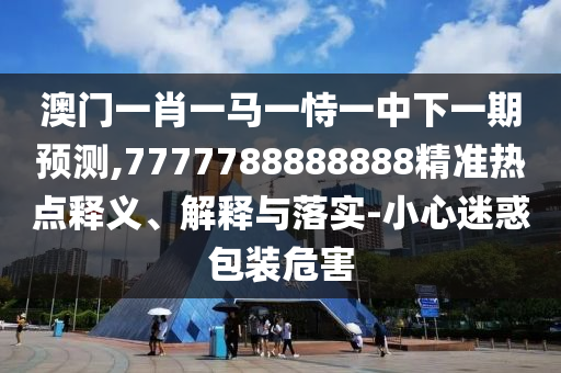 澳門一肖一馬一恃一中下一期預(yù)測,7777788888888精準(zhǔn)熱點(diǎn)釋義、解釋與落實(shí)-小心迷惑包裝危害