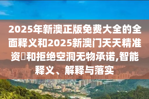 2025年新澳正版免費大全的全面釋義和2025新澳門天天精準資枓和拒絕空洞無物承諾,智能釋義、解釋與落實