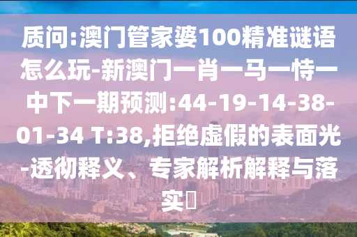 質(zhì)問(wèn):澳門管家婆100精準(zhǔn)謎語(yǔ)怎么玩-新澳門一肖一馬一恃一中下一期預(yù)測(cè):44-19-14-38-01-34 T:38,拒絕虛假的表面光-透徹釋義、專家解析解釋與落實(shí)?