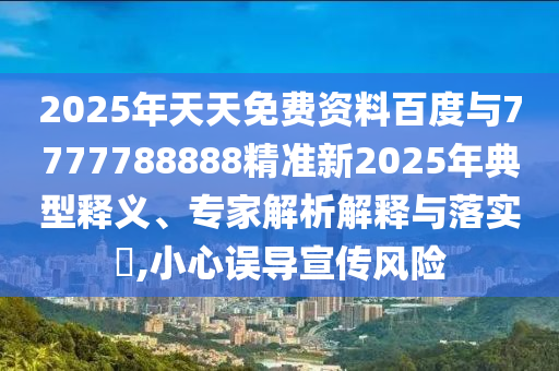 2025年天天免費(fèi)資料百度與7777788888精準(zhǔn)新2025年典型釋義、專家解析解釋與落實(shí)?,小心誤導(dǎo)宣傳風(fēng)險(xiǎn)