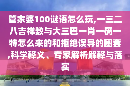 管家婆100謎語(yǔ)怎么玩,一三二八吉祥數(shù)與大三巴一肖一碼一特怎么來(lái)的和拒絕誤導(dǎo)的圈套,科學(xué)釋義、專(zhuān)家解析解釋與落實(shí)