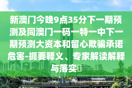 新澳門今晚9點35分下一期預測及同澳門一碼一特一中下一期預測大資本和留心欺騙承諾危害-扼要釋義、專家解讀解釋與落實?