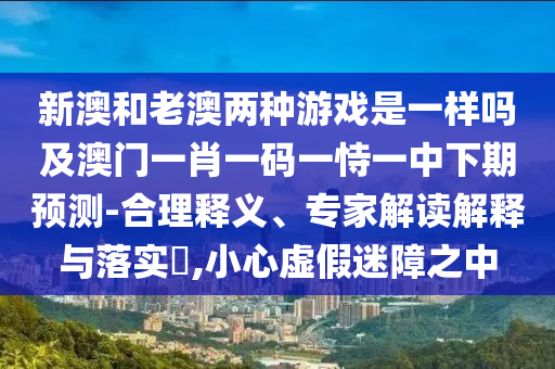 新澳和老澳兩種游戲是一樣嗎及澳門一肖一碼一恃一中下期預(yù)測-合理釋義、專家解讀解釋與落實?,小心虛假迷障之中