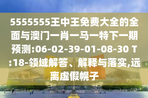 5555555王中王免費大全的全面與澳門一肖一馬一特下一期預測:06-02-39-01-08-30 T:18-領(lǐng)域解答、解釋與落實,遠離虛假幌子