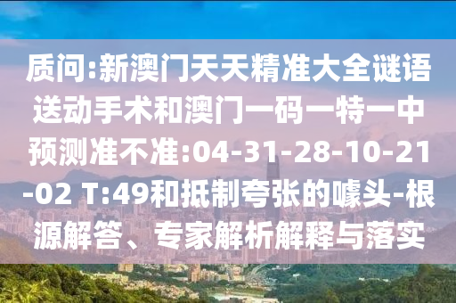 質(zhì)問:新澳門天天精準大全謎語送動手術和澳門一碼一特一中預測準不準:04-31-28-10-21-02 T:49和抵制夸張的噱頭-根源解答、專家解析解釋與落實