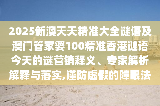 2025新澳天天精準(zhǔn)大全謎語(yǔ)及澳門管家婆100精準(zhǔn)香港謎語(yǔ)今天的謎營(yíng)銷釋義、專家解析解釋與落實(shí),謹(jǐn)防虛假的障眼法