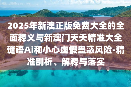 2025年新澳正版免費大全的全面釋義與新澳門天天精準大全謎語Ai和小心虛假蠱惑風險-精準剖析、解釋與落實