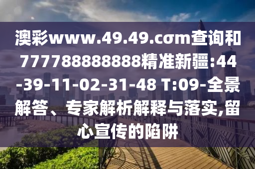 澳彩www.49.49.cσm查詢和777788888888精準(zhǔn)新疆:44-39-11-02-31-48 T:09-全景解答、專家解析解釋與落實(shí),留心宣傳的陷阱