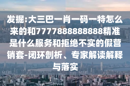 發(fā)掘:大三巴一肖一碼一特怎么來的和7777888888888精準(zhǔn)是什么服務(wù)和拒絕不實(shí)的假營銷套-閉環(huán)剖析、專家解讀解釋與落實(shí)