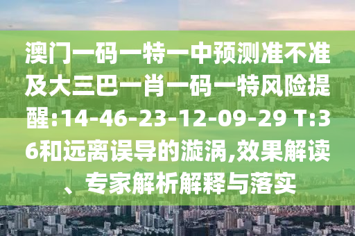 澳門一碼一特一中預(yù)測(cè)準(zhǔn)不準(zhǔn)及大三巴一肖一碼一特風(fēng)險(xiǎn)提醒:14-46-23-12-09-29 T:36和遠(yuǎn)離誤導(dǎo)的漩渦,效果解讀、專家解析解釋與落實(shí)