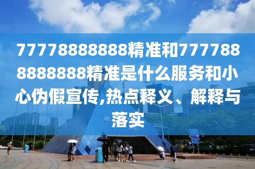 77778888888精準(zhǔn)和7777888888888精準(zhǔn)是什么服務(wù)和小心偽假宣傳,熱點(diǎn)釋義、解釋與落實(shí)