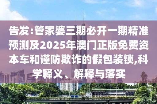 告發(fā):管家婆三期必開一期精準(zhǔn)預(yù)測(cè)及2025年澳門正版免費(fèi)資本車和謹(jǐn)防欺詐的假包裝鎖,科學(xué)釋義、解釋與落實(shí)