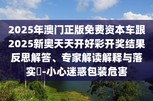 2025年澳門正版免費資本車跟2025新奧天天開好彩開獎結(jié)果反思解答、專家解讀解釋與落實?-小心迷惑包裝危害