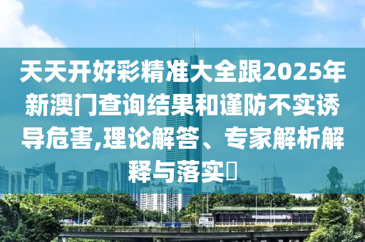 天天開好彩精準(zhǔn)大全跟2025年新澳門查詢結(jié)果和謹(jǐn)防不實(shí)誘導(dǎo)危害,理論解答、專家解析解釋與落實(shí)?