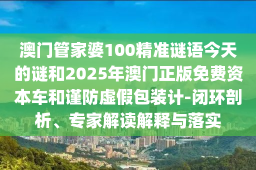 澳門管家婆100精準(zhǔn)謎語今天的謎和2025年澳門正版免費(fèi)資本車和謹(jǐn)防虛假包裝計-閉環(huán)剖析、專家解讀解釋與落實