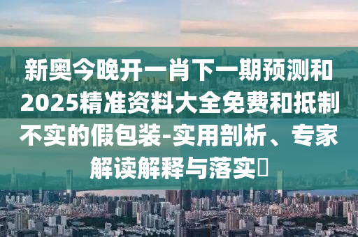 新奧今晚開一肖下一期預(yù)測和2025精準(zhǔn)資料大全免費(fèi)和抵制不實(shí)的假包裝-實(shí)用剖析、專家解讀解釋與落實(shí)?
