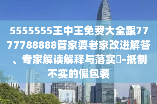 5555555王中王免費(fèi)大全跟7777788888管家婆老家改進(jìn)解答、專(zhuān)家解讀解釋與落實(shí)?-抵制不實(shí)的假包裝