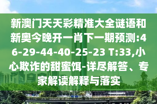 新澳門天天彩精準大全謎語和新奧今晚開一肖下一期預測:46-29-44-40-25-23 T:33,小心欺詐的甜蜜餌-詳盡解答、專家解讀解釋與落實