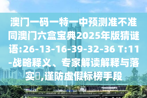 澳門一碼一特一中預(yù)測準(zhǔn)不準(zhǔn)同澳門六盒寶典2025年版猜謎語:26-13-16-39-32-36 T:11-戰(zhàn)略釋義、專家解讀解釋與落實(shí)?,謹(jǐn)防虛假標(biāo)榜手段