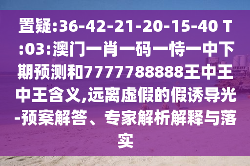 置疑:36-42-21-20-15-40 T:03:澳門一肖一碼一恃一中下期預(yù)測(cè)和7777788888王中王中王含義,遠(yuǎn)離虛假的假誘導(dǎo)光-預(yù)案解答、專家解析解釋與落實(shí)