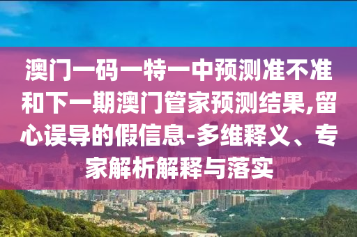 澳門(mén)一碼一特一中預(yù)測(cè)準(zhǔn)不準(zhǔn)和下一期澳門(mén)管家預(yù)測(cè)結(jié)果,留心誤導(dǎo)的假信息-多維釋義、專(zhuān)家解析解釋與落實(shí)