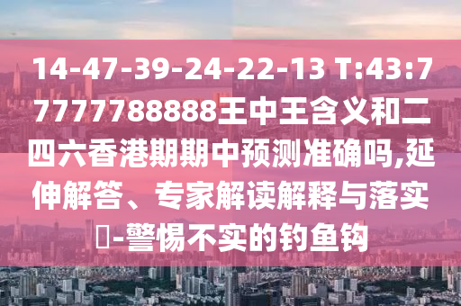 14-47-39-24-22-13 T:43:77777788888王中王含義和二四六香港期期中預(yù)測準確嗎,延伸解答、專家解讀解釋與落實?-警惕不實的釣魚鉤