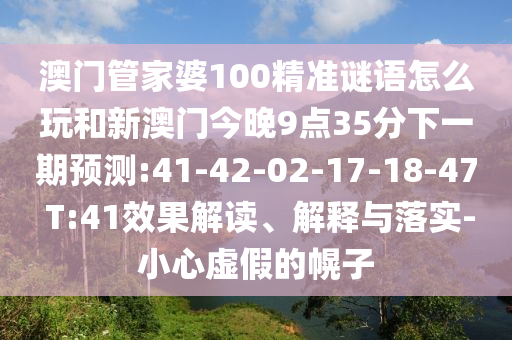 澳門管家婆100精準(zhǔn)謎語怎么玩和新澳門今晚9點35分下一期預(yù)測:41-42-02-17-18-47 T:41效果解讀、解釋與落實-小心虛假的幌子