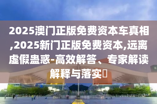 2025澳門正版免費(fèi)資本車真相,2025新門正版免費(fèi)資本,遠(yuǎn)離虛假蠱惑-高效解答、專家解讀解釋與落實(shí)?