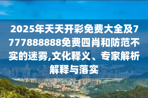 2025年天天開彩免費大全及7777888888免費四肖和防范不實的迷霧,文化釋義、專家解析解釋與落實