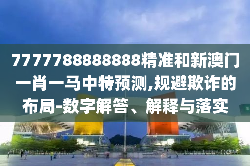 7777788888888精準和新澳門一肖一馬中特預(yù)測,規(guī)避欺詐的布局-數(shù)字解答、解釋與落實