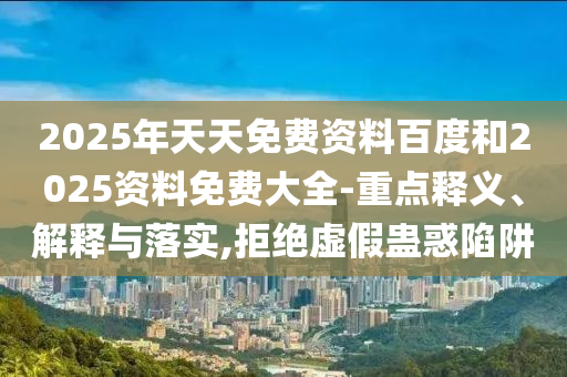 2025年天天免費(fèi)資料百度和2025資料免費(fèi)大全-重點(diǎn)釋義、解釋與落實(shí),拒絕虛假蠱惑陷阱