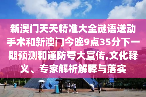 新澳門天天精準(zhǔn)大全謎語送動手術(shù)和新澳門今晚9點35分下一期預(yù)測和謹(jǐn)防夸大宣傳,文化釋義、專家解析解釋與落實