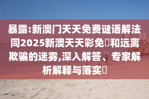暴露:新澳門天天免費(fèi)謎語解法同2025新澳天天彩免費(fèi)和遠(yuǎn)離欺騙的迷霧,深入解答、專家解析解釋與落實(shí)?