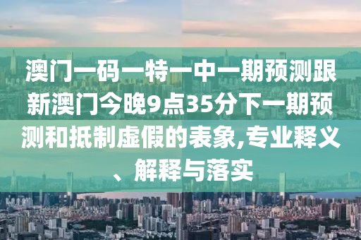 澳門一碼一特一中一期預(yù)測跟新澳門今晚9點35分下一期預(yù)測和抵制虛假的表象,專業(yè)釋義、解釋與落實