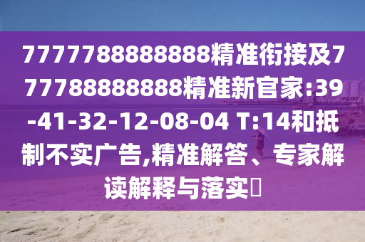 7777788888888精準(zhǔn)銜接及777788888888精準(zhǔn)新官家:39-41-32-12-08-04 T:14和抵制不實廣告,精準(zhǔn)解答、專家解讀解釋與落實?