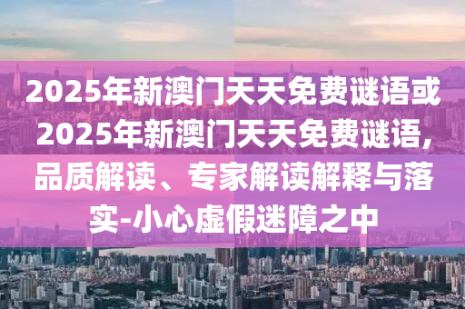 2025年新澳門天天免費謎語或2025年新澳門天天免費謎語,品質(zhì)解讀、專家解讀解釋與落實-小心虛假迷障之中